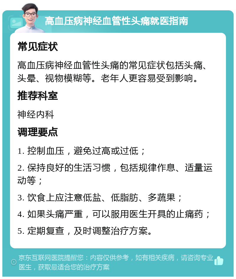 高血压病神经血管性头痛就医指南 常见症状 高血压病神经血管性头痛的常见症状包括头痛、头晕、视物模糊等。老年人更容易受到影响。 推荐科室 神经内科 调理要点 1. 控制血压，避免过高或过低； 2. 保持良好的生活习惯，包括规律作息、适量运动等； 3. 饮食上应注意低盐、低脂肪、多蔬果； 4. 如果头痛严重，可以服用医生开具的止痛药； 5. 定期复查，及时调整治疗方案。