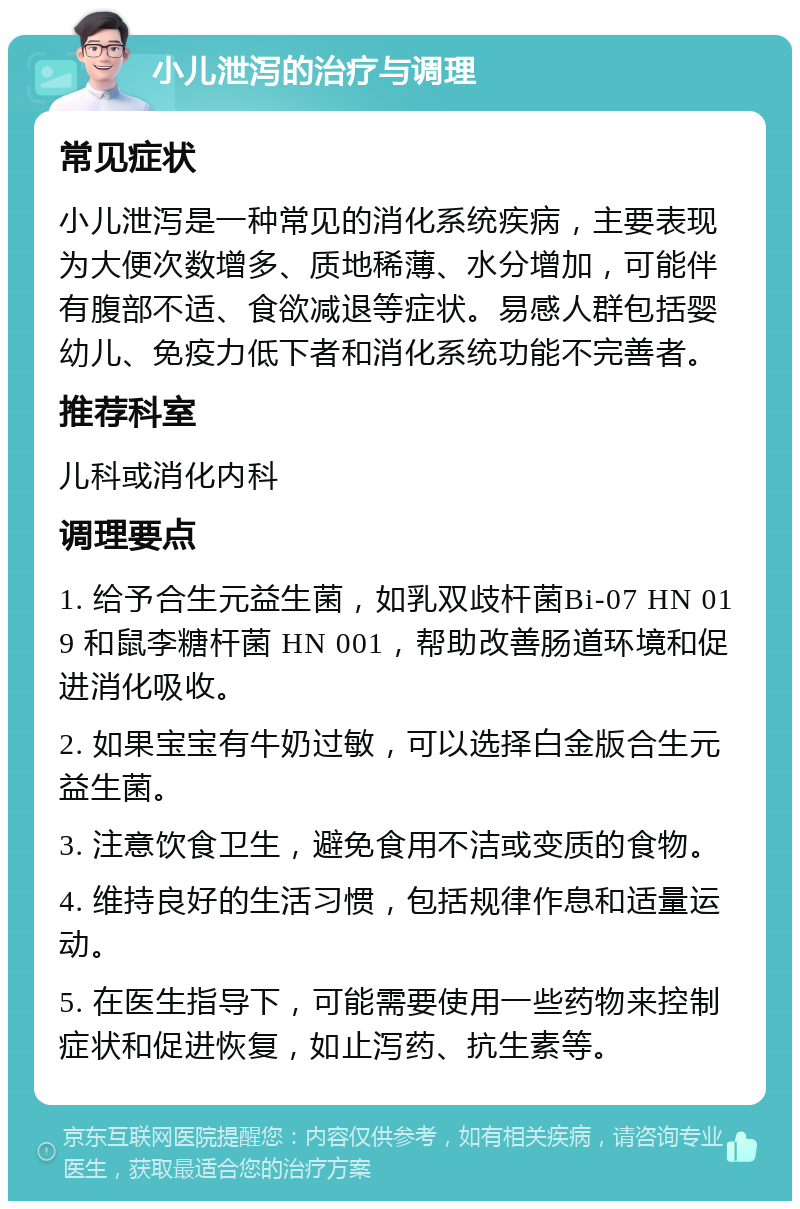 小儿泄泻的治疗与调理 常见症状 小儿泄泻是一种常见的消化系统疾病，主要表现为大便次数增多、质地稀薄、水分增加，可能伴有腹部不适、食欲减退等症状。易感人群包括婴幼儿、免疫力低下者和消化系统功能不完善者。 推荐科室 儿科或消化内科 调理要点 1. 给予合生元益生菌，如乳双歧杆菌Bi-07 HN 019 和鼠李糖杆菌 HN 001，帮助改善肠道环境和促进消化吸收。 2. 如果宝宝有牛奶过敏，可以选择白金版合生元益生菌。 3. 注意饮食卫生，避免食用不洁或变质的食物。 4. 维持良好的生活习惯，包括规律作息和适量运动。 5. 在医生指导下，可能需要使用一些药物来控制症状和促进恢复，如止泻药、抗生素等。