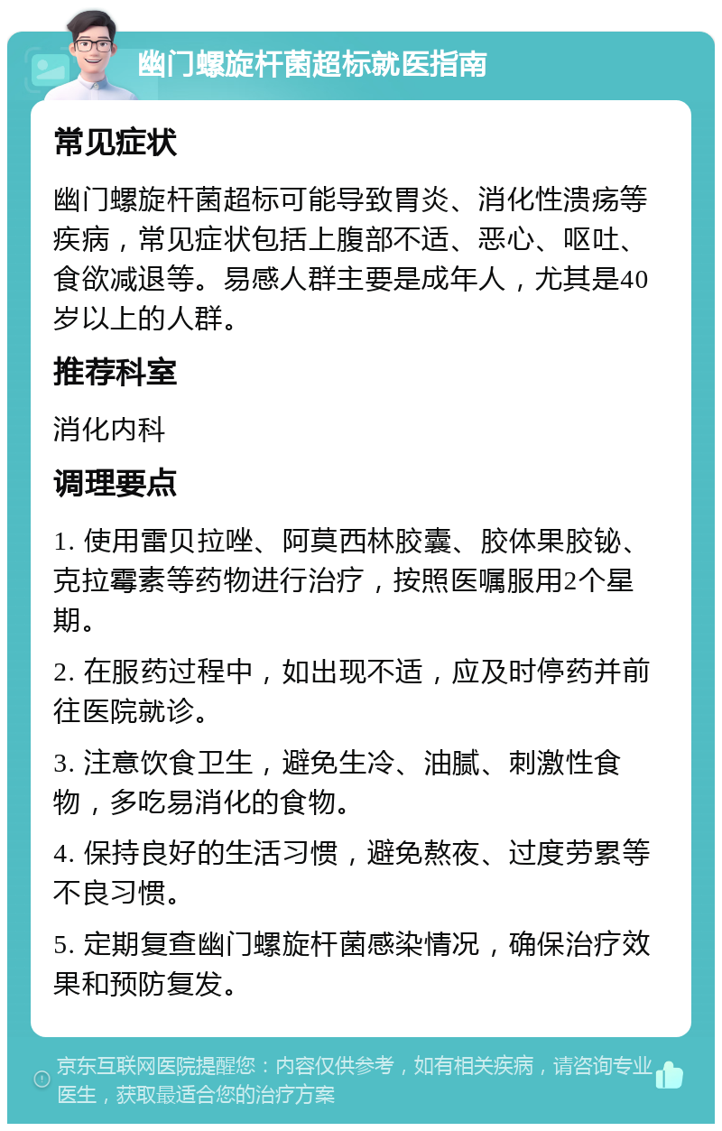 幽门螺旋杆菌超标就医指南 常见症状 幽门螺旋杆菌超标可能导致胃炎、消化性溃疡等疾病，常见症状包括上腹部不适、恶心、呕吐、食欲减退等。易感人群主要是成年人，尤其是40岁以上的人群。 推荐科室 消化内科 调理要点 1. 使用雷贝拉唑、阿莫西林胶囊、胶体果胶铋、克拉霉素等药物进行治疗，按照医嘱服用2个星期。 2. 在服药过程中，如出现不适，应及时停药并前往医院就诊。 3. 注意饮食卫生，避免生冷、油腻、刺激性食物，多吃易消化的食物。 4. 保持良好的生活习惯，避免熬夜、过度劳累等不良习惯。 5. 定期复查幽门螺旋杆菌感染情况，确保治疗效果和预防复发。