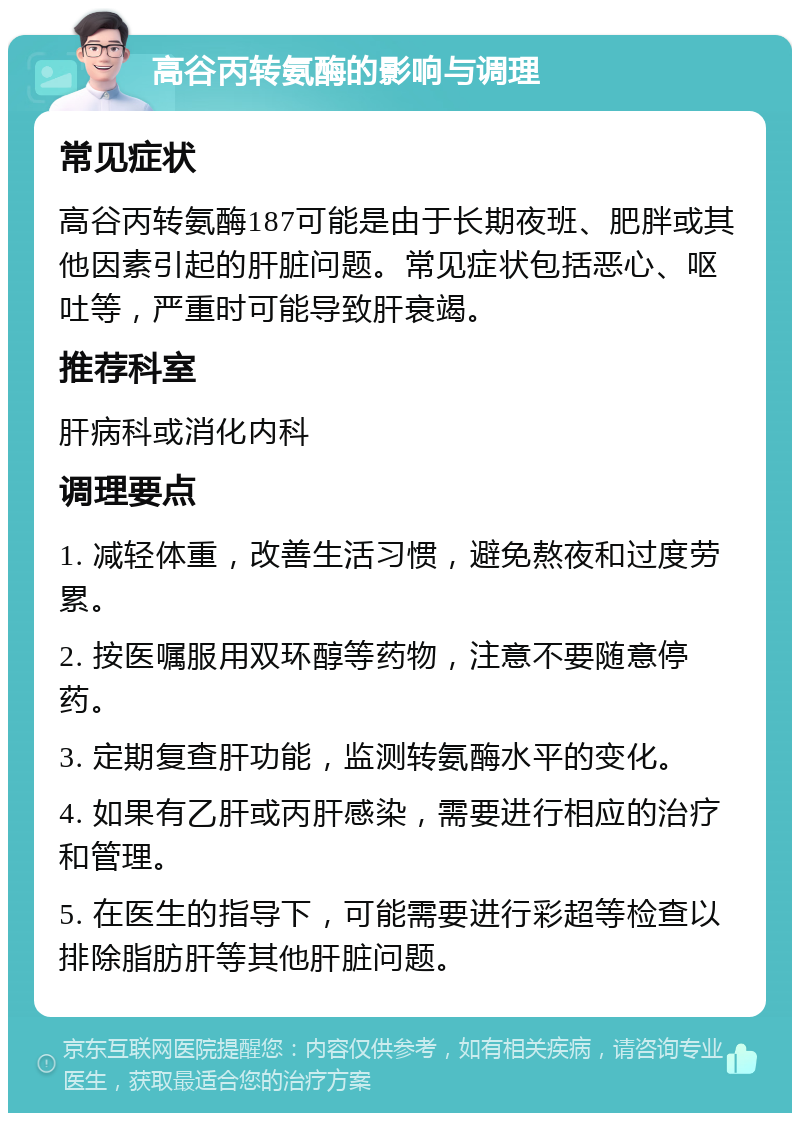 高谷丙转氨酶的影响与调理 常见症状 高谷丙转氨酶187可能是由于长期夜班、肥胖或其他因素引起的肝脏问题。常见症状包括恶心、呕吐等，严重时可能导致肝衰竭。 推荐科室 肝病科或消化内科 调理要点 1. 减轻体重，改善生活习惯，避免熬夜和过度劳累。 2. 按医嘱服用双环醇等药物，注意不要随意停药。 3. 定期复查肝功能，监测转氨酶水平的变化。 4. 如果有乙肝或丙肝感染，需要进行相应的治疗和管理。 5. 在医生的指导下，可能需要进行彩超等检查以排除脂肪肝等其他肝脏问题。