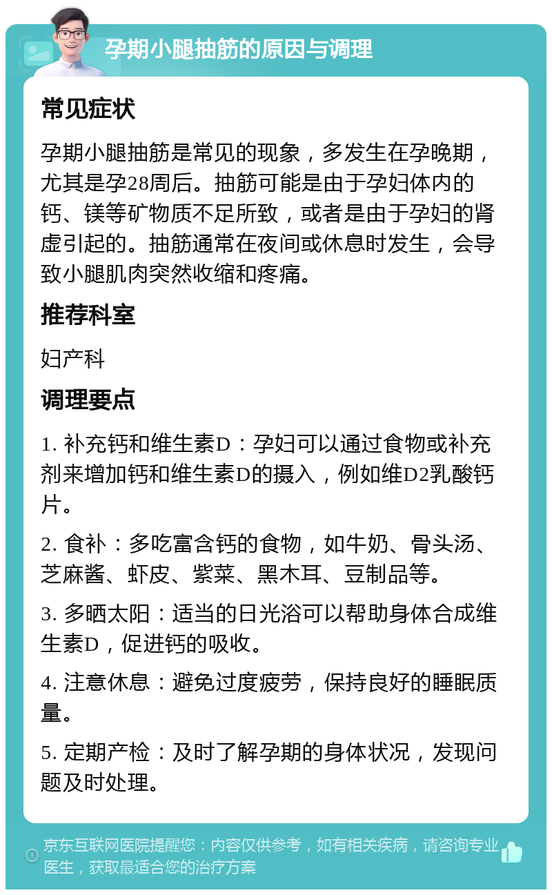 孕期小腿抽筋的原因与调理 常见症状 孕期小腿抽筋是常见的现象，多发生在孕晚期，尤其是孕28周后。抽筋可能是由于孕妇体内的钙、镁等矿物质不足所致，或者是由于孕妇的肾虚引起的。抽筋通常在夜间或休息时发生，会导致小腿肌肉突然收缩和疼痛。 推荐科室 妇产科 调理要点 1. 补充钙和维生素D：孕妇可以通过食物或补充剂来增加钙和维生素D的摄入，例如维D2乳酸钙片。 2. 食补：多吃富含钙的食物，如牛奶、骨头汤、芝麻酱、虾皮、紫菜、黑木耳、豆制品等。 3. 多晒太阳：适当的日光浴可以帮助身体合成维生素D，促进钙的吸收。 4. 注意休息：避免过度疲劳，保持良好的睡眠质量。 5. 定期产检：及时了解孕期的身体状况，发现问题及时处理。