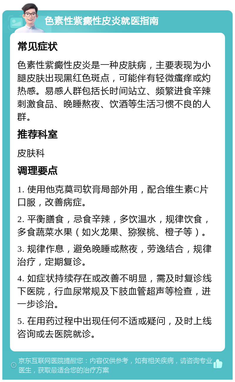 色素性紫癜性皮炎就医指南 常见症状 色素性紫癜性皮炎是一种皮肤病，主要表现为小腿皮肤出现黑红色斑点，可能伴有轻微瘙痒或灼热感。易感人群包括长时间站立、频繁进食辛辣刺激食品、晚睡熬夜、饮酒等生活习惯不良的人群。 推荐科室 皮肤科 调理要点 1. 使用他克莫司软膏局部外用，配合维生素C片口服，改善病症。 2. 平衡膳食，忌食辛辣，多饮温水，规律饮食，多食蔬菜水果（如火龙果、猕猴桃、橙子等）。 3. 规律作息，避免晚睡或熬夜，劳逸结合，规律治疗，定期复诊。 4. 如症状持续存在或改善不明显，需及时复诊线下医院，行血尿常规及下肢血管超声等检查，进一步诊治。 5. 在用药过程中出现任何不适或疑问，及时上线咨询或去医院就诊。