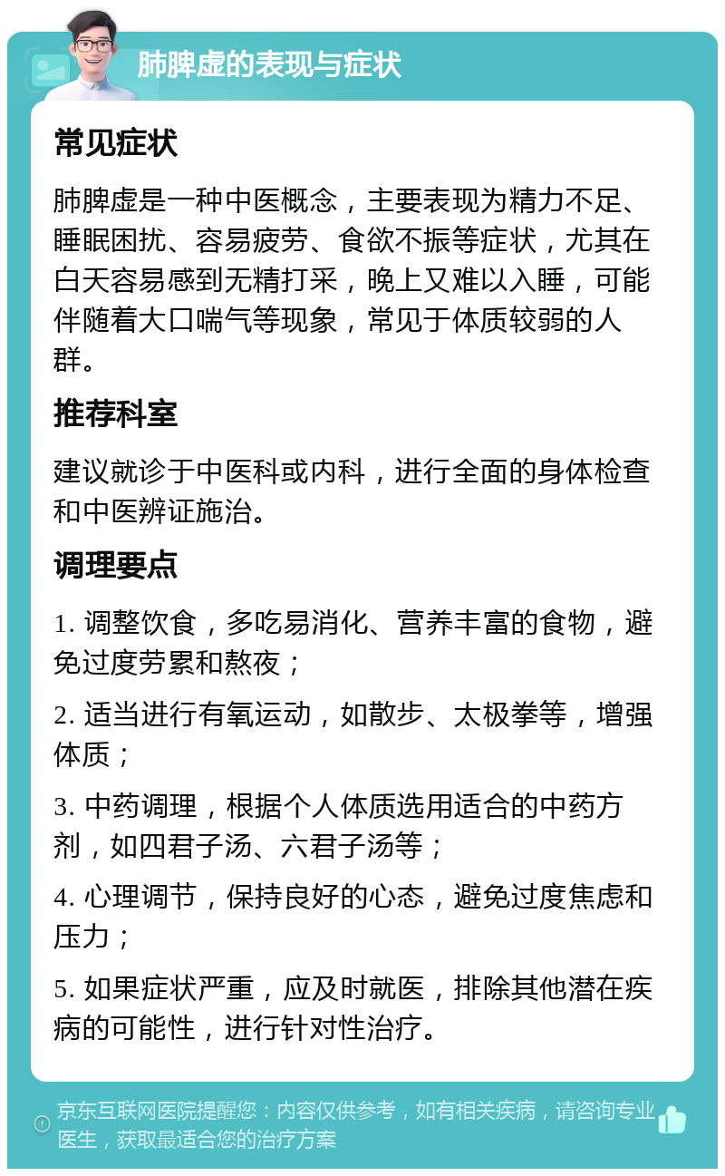 肺脾虚的表现与症状 常见症状 肺脾虚是一种中医概念，主要表现为精力不足、睡眠困扰、容易疲劳、食欲不振等症状，尤其在白天容易感到无精打采，晚上又难以入睡，可能伴随着大口喘气等现象，常见于体质较弱的人群。 推荐科室 建议就诊于中医科或内科，进行全面的身体检查和中医辨证施治。 调理要点 1. 调整饮食，多吃易消化、营养丰富的食物，避免过度劳累和熬夜； 2. 适当进行有氧运动，如散步、太极拳等，增强体质； 3. 中药调理，根据个人体质选用适合的中药方剂，如四君子汤、六君子汤等； 4. 心理调节，保持良好的心态，避免过度焦虑和压力； 5. 如果症状严重，应及时就医，排除其他潜在疾病的可能性，进行针对性治疗。