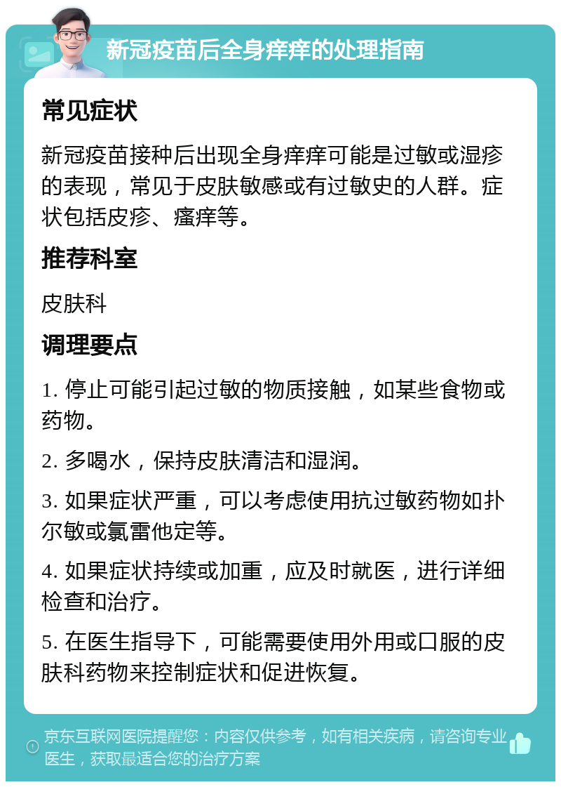 新冠疫苗后全身痒痒的处理指南 常见症状 新冠疫苗接种后出现全身痒痒可能是过敏或湿疹的表现，常见于皮肤敏感或有过敏史的人群。症状包括皮疹、瘙痒等。 推荐科室 皮肤科 调理要点 1. 停止可能引起过敏的物质接触，如某些食物或药物。 2. 多喝水，保持皮肤清洁和湿润。 3. 如果症状严重，可以考虑使用抗过敏药物如扑尔敏或氯雷他定等。 4. 如果症状持续或加重，应及时就医，进行详细检查和治疗。 5. 在医生指导下，可能需要使用外用或口服的皮肤科药物来控制症状和促进恢复。