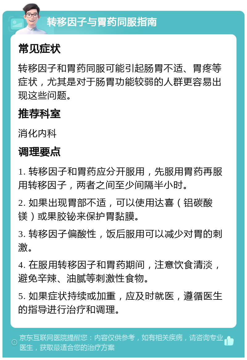 转移因子与胃药同服指南 常见症状 转移因子和胃药同服可能引起肠胃不适、胃疼等症状，尤其是对于肠胃功能较弱的人群更容易出现这些问题。 推荐科室 消化内科 调理要点 1. 转移因子和胃药应分开服用，先服用胃药再服用转移因子，两者之间至少间隔半小时。 2. 如果出现胃部不适，可以使用达喜（铝碳酸镁）或果胶铋来保护胃黏膜。 3. 转移因子偏酸性，饭后服用可以减少对胃的刺激。 4. 在服用转移因子和胃药期间，注意饮食清淡，避免辛辣、油腻等刺激性食物。 5. 如果症状持续或加重，应及时就医，遵循医生的指导进行治疗和调理。