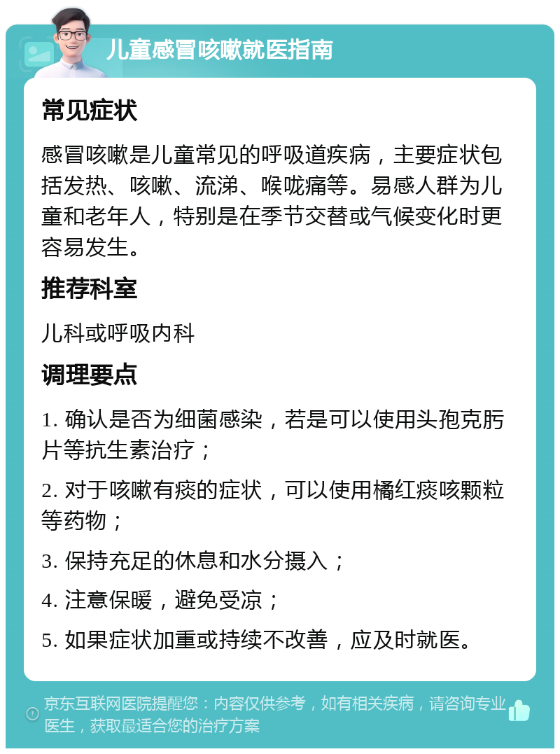 儿童感冒咳嗽就医指南 常见症状 感冒咳嗽是儿童常见的呼吸道疾病，主要症状包括发热、咳嗽、流涕、喉咙痛等。易感人群为儿童和老年人，特别是在季节交替或气候变化时更容易发生。 推荐科室 儿科或呼吸内科 调理要点 1. 确认是否为细菌感染，若是可以使用头孢克肟片等抗生素治疗； 2. 对于咳嗽有痰的症状，可以使用橘红痰咳颗粒等药物； 3. 保持充足的休息和水分摄入； 4. 注意保暖，避免受凉； 5. 如果症状加重或持续不改善，应及时就医。