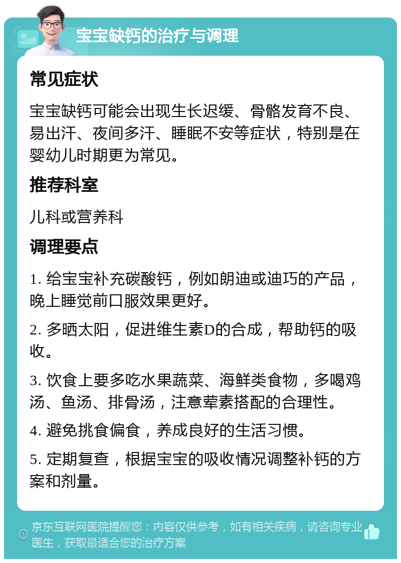 宝宝缺钙的治疗与调理 常见症状 宝宝缺钙可能会出现生长迟缓、骨骼发育不良、易出汗、夜间多汗、睡眠不安等症状，特别是在婴幼儿时期更为常见。 推荐科室 儿科或营养科 调理要点 1. 给宝宝补充碳酸钙，例如朗迪或迪巧的产品，晚上睡觉前口服效果更好。 2. 多晒太阳，促进维生素D的合成，帮助钙的吸收。 3. 饮食上要多吃水果蔬菜、海鲜类食物，多喝鸡汤、鱼汤、排骨汤，注意荤素搭配的合理性。 4. 避免挑食偏食，养成良好的生活习惯。 5. 定期复查，根据宝宝的吸收情况调整补钙的方案和剂量。