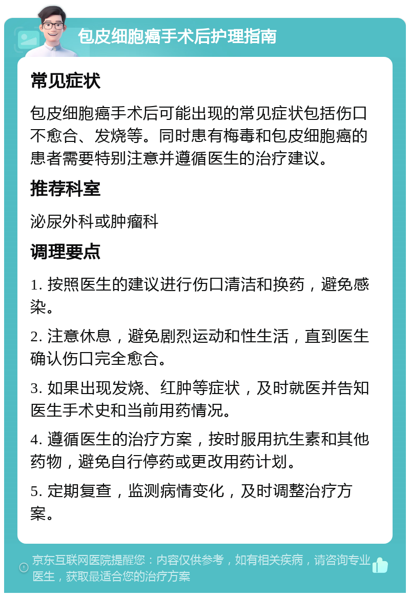 包皮细胞癌手术后护理指南 常见症状 包皮细胞癌手术后可能出现的常见症状包括伤口不愈合、发烧等。同时患有梅毒和包皮细胞癌的患者需要特别注意并遵循医生的治疗建议。 推荐科室 泌尿外科或肿瘤科 调理要点 1. 按照医生的建议进行伤口清洁和换药，避免感染。 2. 注意休息，避免剧烈运动和性生活，直到医生确认伤口完全愈合。 3. 如果出现发烧、红肿等症状，及时就医并告知医生手术史和当前用药情况。 4. 遵循医生的治疗方案，按时服用抗生素和其他药物，避免自行停药或更改用药计划。 5. 定期复查，监测病情变化，及时调整治疗方案。