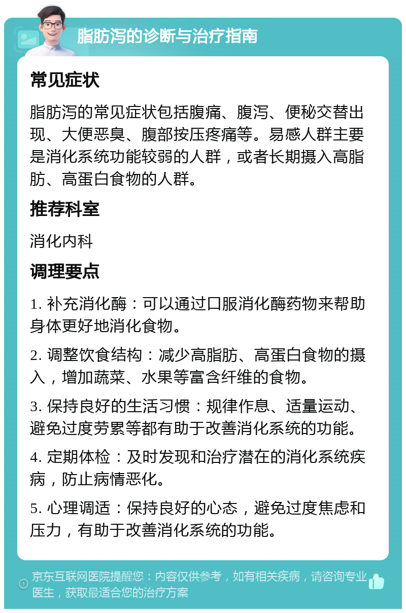 脂肪泻的诊断与治疗指南 常见症状 脂肪泻的常见症状包括腹痛、腹泻、便秘交替出现、大便恶臭、腹部按压疼痛等。易感人群主要是消化系统功能较弱的人群，或者长期摄入高脂肪、高蛋白食物的人群。 推荐科室 消化内科 调理要点 1. 补充消化酶：可以通过口服消化酶药物来帮助身体更好地消化食物。 2. 调整饮食结构：减少高脂肪、高蛋白食物的摄入，增加蔬菜、水果等富含纤维的食物。 3. 保持良好的生活习惯：规律作息、适量运动、避免过度劳累等都有助于改善消化系统的功能。 4. 定期体检：及时发现和治疗潜在的消化系统疾病，防止病情恶化。 5. 心理调适：保持良好的心态，避免过度焦虑和压力，有助于改善消化系统的功能。