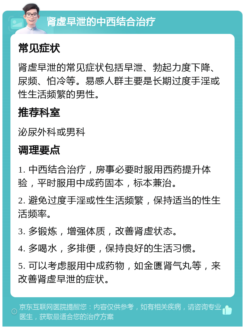 肾虚早泄的中西结合治疗 常见症状 肾虚早泄的常见症状包括早泄、勃起力度下降、尿频、怕冷等。易感人群主要是长期过度手淫或性生活频繁的男性。 推荐科室 泌尿外科或男科 调理要点 1. 中西结合治疗，房事必要时服用西药提升体验，平时服用中成药固本，标本兼治。 2. 避免过度手淫或性生活频繁，保持适当的性生活频率。 3. 多锻炼，增强体质，改善肾虚状态。 4. 多喝水，多排便，保持良好的生活习惯。 5. 可以考虑服用中成药物，如金匮肾气丸等，来改善肾虚早泄的症状。