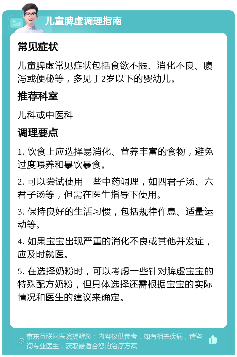 儿童脾虚调理指南 常见症状 儿童脾虚常见症状包括食欲不振、消化不良、腹泻或便秘等，多见于2岁以下的婴幼儿。 推荐科室 儿科或中医科 调理要点 1. 饮食上应选择易消化、营养丰富的食物，避免过度喂养和暴饮暴食。 2. 可以尝试使用一些中药调理，如四君子汤、六君子汤等，但需在医生指导下使用。 3. 保持良好的生活习惯，包括规律作息、适量运动等。 4. 如果宝宝出现严重的消化不良或其他并发症，应及时就医。 5. 在选择奶粉时，可以考虑一些针对脾虚宝宝的特殊配方奶粉，但具体选择还需根据宝宝的实际情况和医生的建议来确定。