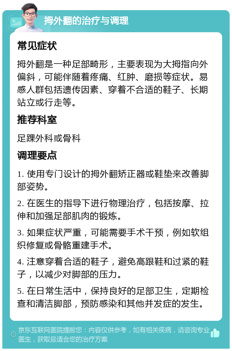 拇外翻的治疗与调理 常见症状 拇外翻是一种足部畸形，主要表现为大拇指向外偏斜，可能伴随着疼痛、红肿、磨损等症状。易感人群包括遗传因素、穿着不合适的鞋子、长期站立或行走等。 推荐科室 足踝外科或骨科 调理要点 1. 使用专门设计的拇外翻矫正器或鞋垫来改善脚部姿势。 2. 在医生的指导下进行物理治疗，包括按摩、拉伸和加强足部肌肉的锻炼。 3. 如果症状严重，可能需要手术干预，例如软组织修复或骨骼重建手术。 4. 注意穿着合适的鞋子，避免高跟鞋和过紧的鞋子，以减少对脚部的压力。 5. 在日常生活中，保持良好的足部卫生，定期检查和清洁脚部，预防感染和其他并发症的发生。