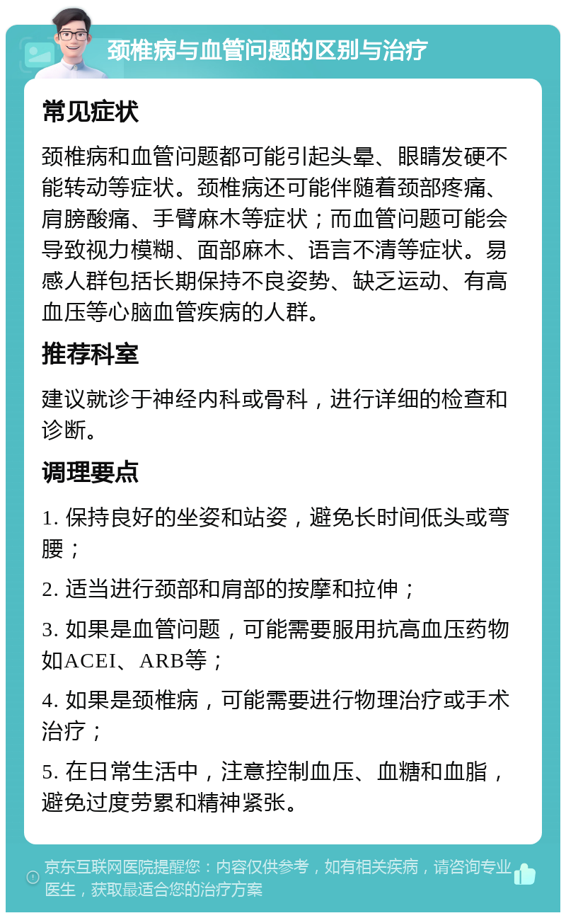 颈椎病与血管问题的区别与治疗 常见症状 颈椎病和血管问题都可能引起头晕、眼睛发硬不能转动等症状。颈椎病还可能伴随着颈部疼痛、肩膀酸痛、手臂麻木等症状；而血管问题可能会导致视力模糊、面部麻木、语言不清等症状。易感人群包括长期保持不良姿势、缺乏运动、有高血压等心脑血管疾病的人群。 推荐科室 建议就诊于神经内科或骨科，进行详细的检查和诊断。 调理要点 1. 保持良好的坐姿和站姿，避免长时间低头或弯腰； 2. 适当进行颈部和肩部的按摩和拉伸； 3. 如果是血管问题，可能需要服用抗高血压药物如ACEI、ARB等； 4. 如果是颈椎病，可能需要进行物理治疗或手术治疗； 5. 在日常生活中，注意控制血压、血糖和血脂，避免过度劳累和精神紧张。