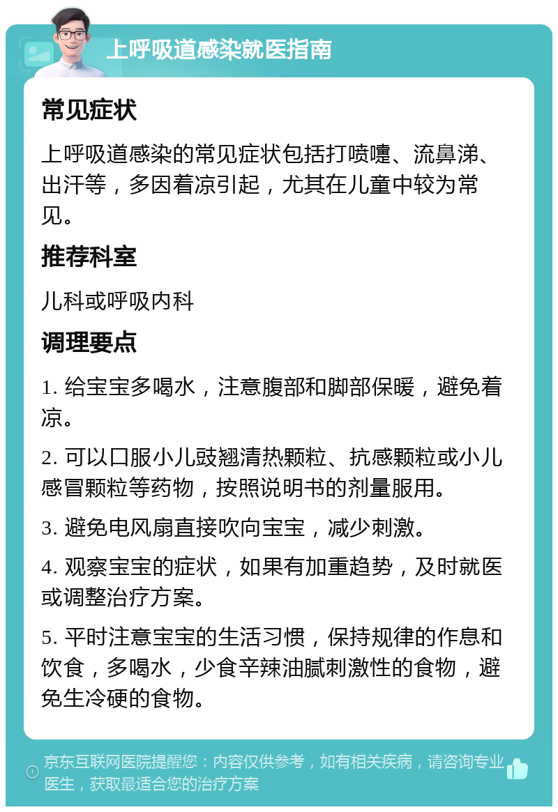 上呼吸道感染就医指南 常见症状 上呼吸道感染的常见症状包括打喷嚏、流鼻涕、出汗等，多因着凉引起，尤其在儿童中较为常见。 推荐科室 儿科或呼吸内科 调理要点 1. 给宝宝多喝水，注意腹部和脚部保暖，避免着凉。 2. 可以口服小儿豉翘清热颗粒、抗感颗粒或小儿感冒颗粒等药物，按照说明书的剂量服用。 3. 避免电风扇直接吹向宝宝，减少刺激。 4. 观察宝宝的症状，如果有加重趋势，及时就医或调整治疗方案。 5. 平时注意宝宝的生活习惯，保持规律的作息和饮食，多喝水，少食辛辣油腻刺激性的食物，避免生冷硬的食物。