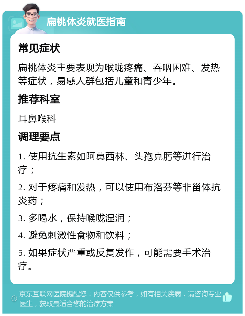 扁桃体炎就医指南 常见症状 扁桃体炎主要表现为喉咙疼痛、吞咽困难、发热等症状，易感人群包括儿童和青少年。 推荐科室 耳鼻喉科 调理要点 1. 使用抗生素如阿莫西林、头孢克肟等进行治疗； 2. 对于疼痛和发热，可以使用布洛芬等非甾体抗炎药； 3. 多喝水，保持喉咙湿润； 4. 避免刺激性食物和饮料； 5. 如果症状严重或反复发作，可能需要手术治疗。