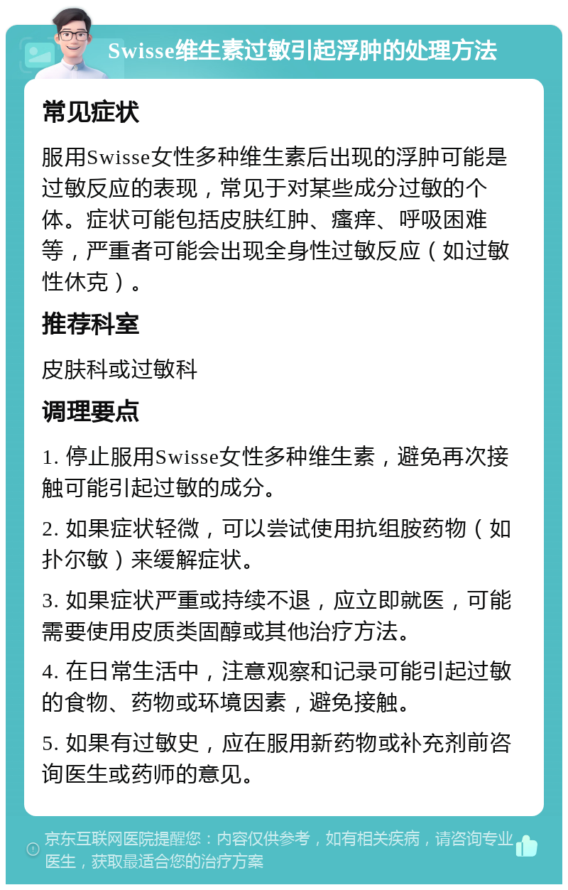 Swisse维生素过敏引起浮肿的处理方法 常见症状 服用Swisse女性多种维生素后出现的浮肿可能是过敏反应的表现，常见于对某些成分过敏的个体。症状可能包括皮肤红肿、瘙痒、呼吸困难等，严重者可能会出现全身性过敏反应（如过敏性休克）。 推荐科室 皮肤科或过敏科 调理要点 1. 停止服用Swisse女性多种维生素，避免再次接触可能引起过敏的成分。 2. 如果症状轻微，可以尝试使用抗组胺药物（如扑尔敏）来缓解症状。 3. 如果症状严重或持续不退，应立即就医，可能需要使用皮质类固醇或其他治疗方法。 4. 在日常生活中，注意观察和记录可能引起过敏的食物、药物或环境因素，避免接触。 5. 如果有过敏史，应在服用新药物或补充剂前咨询医生或药师的意见。