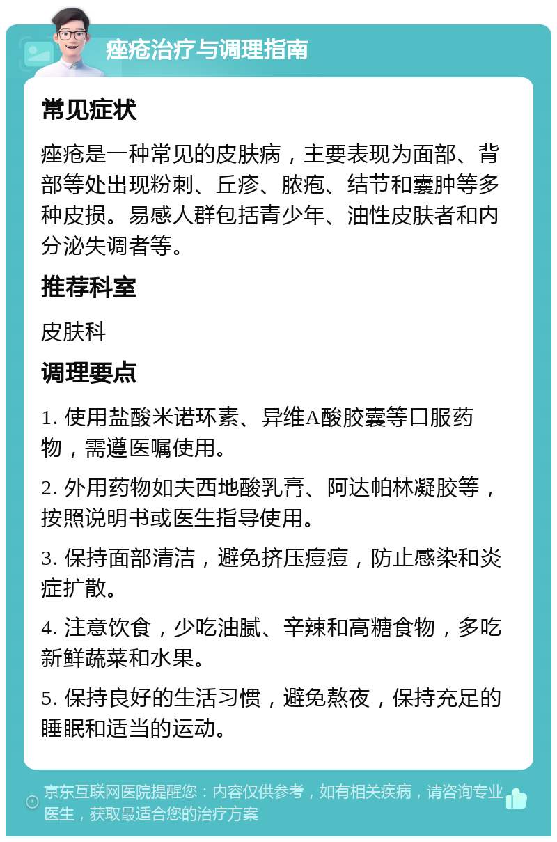 痤疮治疗与调理指南 常见症状 痤疮是一种常见的皮肤病，主要表现为面部、背部等处出现粉刺、丘疹、脓疱、结节和囊肿等多种皮损。易感人群包括青少年、油性皮肤者和内分泌失调者等。 推荐科室 皮肤科 调理要点 1. 使用盐酸米诺环素、异维A酸胶囊等口服药物，需遵医嘱使用。 2. 外用药物如夫西地酸乳膏、阿达帕林凝胶等，按照说明书或医生指导使用。 3. 保持面部清洁，避免挤压痘痘，防止感染和炎症扩散。 4. 注意饮食，少吃油腻、辛辣和高糖食物，多吃新鲜蔬菜和水果。 5. 保持良好的生活习惯，避免熬夜，保持充足的睡眠和适当的运动。