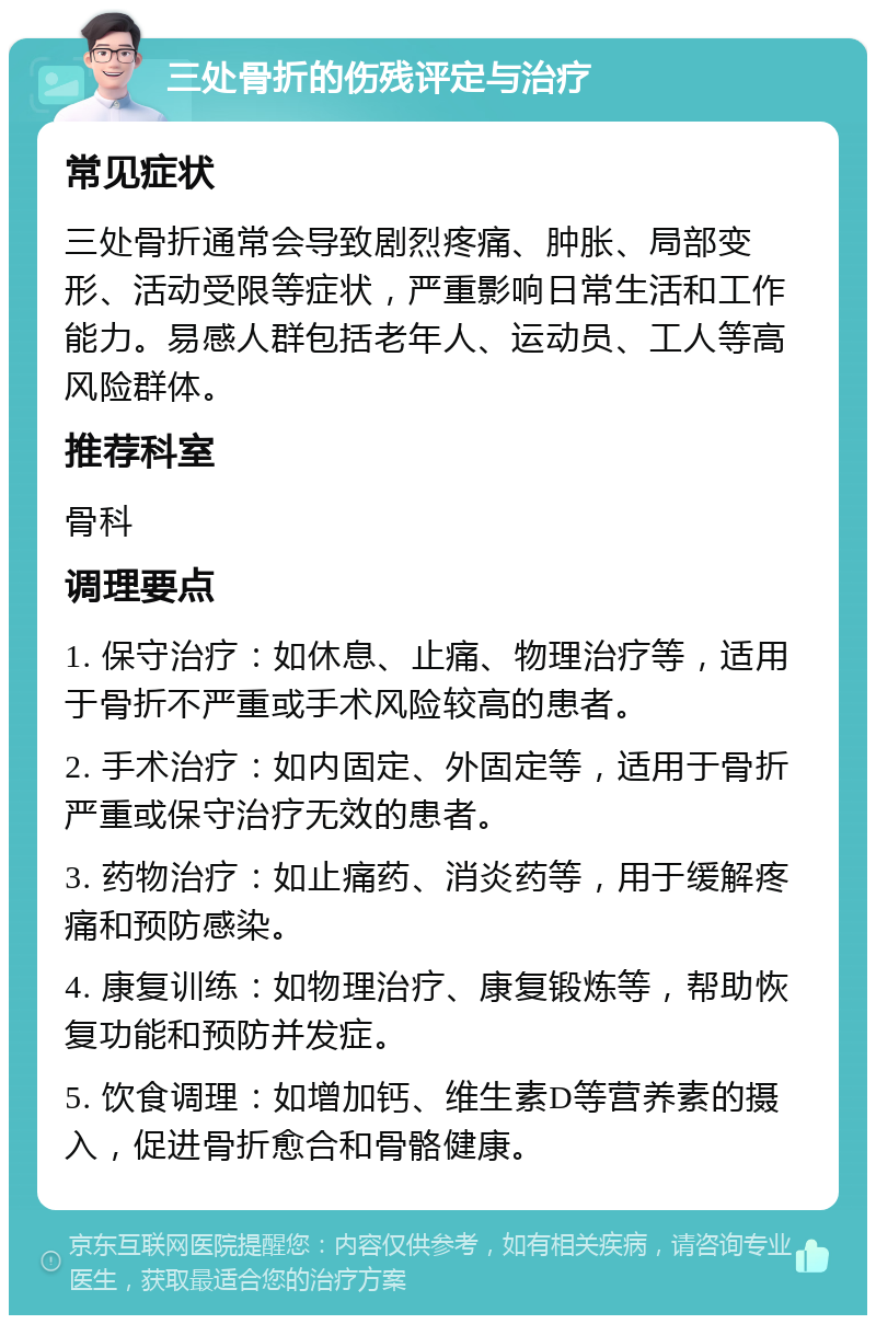 三处骨折的伤残评定与治疗 常见症状 三处骨折通常会导致剧烈疼痛、肿胀、局部变形、活动受限等症状，严重影响日常生活和工作能力。易感人群包括老年人、运动员、工人等高风险群体。 推荐科室 骨科 调理要点 1. 保守治疗：如休息、止痛、物理治疗等，适用于骨折不严重或手术风险较高的患者。 2. 手术治疗：如内固定、外固定等，适用于骨折严重或保守治疗无效的患者。 3. 药物治疗：如止痛药、消炎药等，用于缓解疼痛和预防感染。 4. 康复训练：如物理治疗、康复锻炼等，帮助恢复功能和预防并发症。 5. 饮食调理：如增加钙、维生素D等营养素的摄入，促进骨折愈合和骨骼健康。