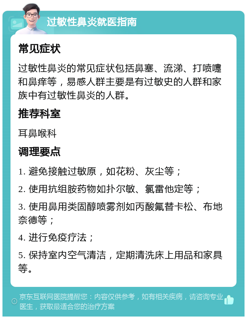 过敏性鼻炎就医指南 常见症状 过敏性鼻炎的常见症状包括鼻塞、流涕、打喷嚏和鼻痒等，易感人群主要是有过敏史的人群和家族中有过敏性鼻炎的人群。 推荐科室 耳鼻喉科 调理要点 1. 避免接触过敏原，如花粉、灰尘等； 2. 使用抗组胺药物如扑尔敏、氯雷他定等； 3. 使用鼻用类固醇喷雾剂如丙酸氟替卡松、布地奈德等； 4. 进行免疫疗法； 5. 保持室内空气清洁，定期清洗床上用品和家具等。