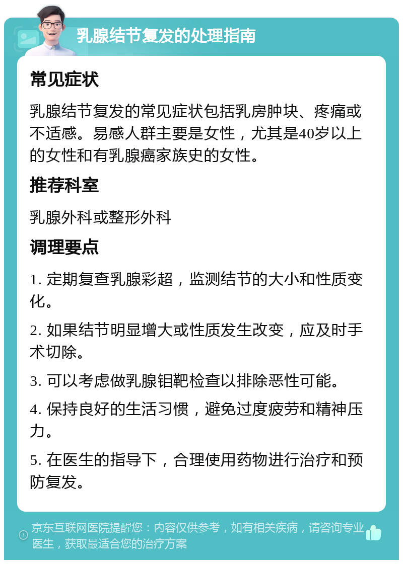 乳腺结节复发的处理指南 常见症状 乳腺结节复发的常见症状包括乳房肿块、疼痛或不适感。易感人群主要是女性，尤其是40岁以上的女性和有乳腺癌家族史的女性。 推荐科室 乳腺外科或整形外科 调理要点 1. 定期复查乳腺彩超，监测结节的大小和性质变化。 2. 如果结节明显增大或性质发生改变，应及时手术切除。 3. 可以考虑做乳腺钼靶检查以排除恶性可能。 4. 保持良好的生活习惯，避免过度疲劳和精神压力。 5. 在医生的指导下，合理使用药物进行治疗和预防复发。