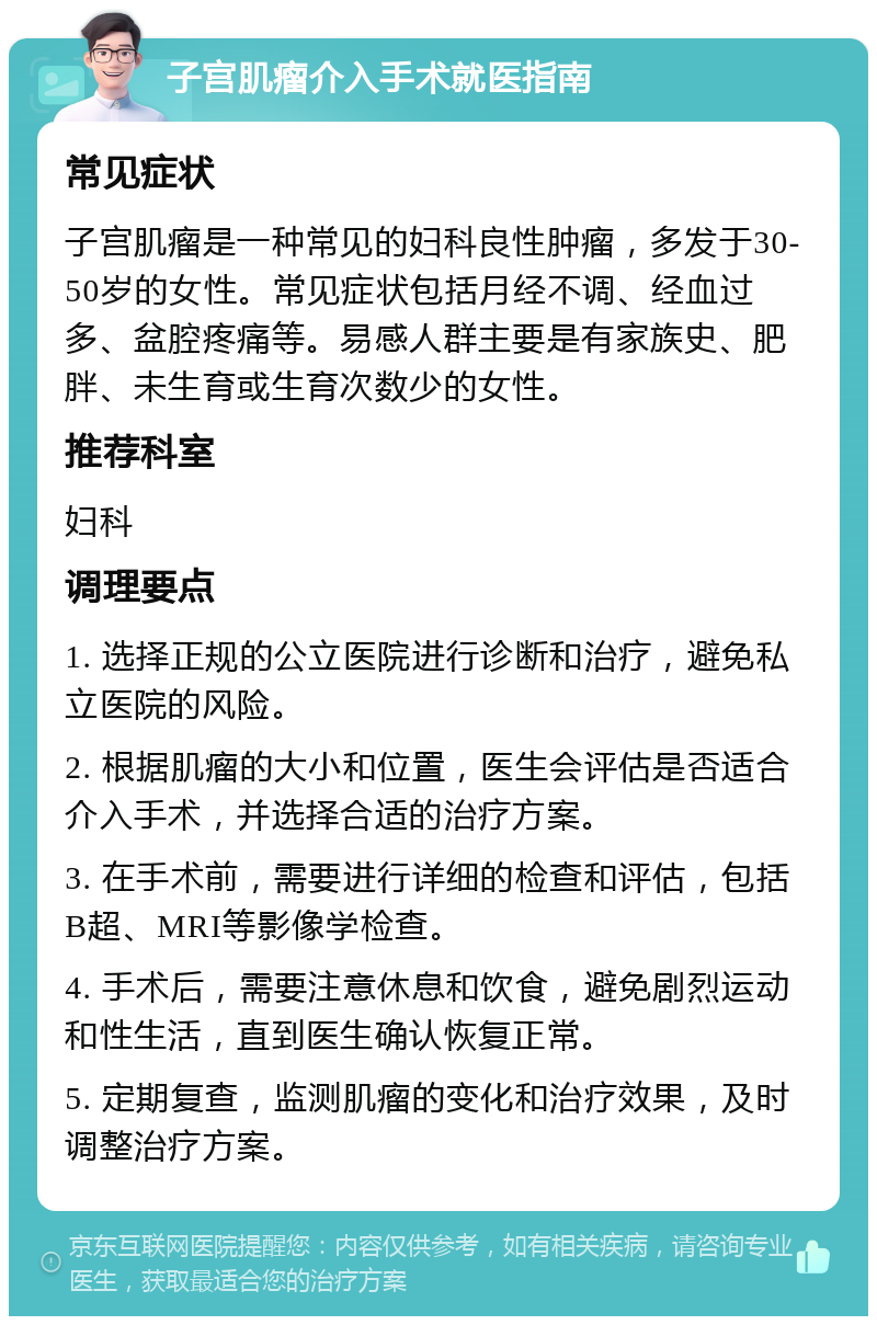 子宫肌瘤介入手术就医指南 常见症状 子宫肌瘤是一种常见的妇科良性肿瘤，多发于30-50岁的女性。常见症状包括月经不调、经血过多、盆腔疼痛等。易感人群主要是有家族史、肥胖、未生育或生育次数少的女性。 推荐科室 妇科 调理要点 1. 选择正规的公立医院进行诊断和治疗，避免私立医院的风险。 2. 根据肌瘤的大小和位置，医生会评估是否适合介入手术，并选择合适的治疗方案。 3. 在手术前，需要进行详细的检查和评估，包括B超、MRI等影像学检查。 4. 手术后，需要注意休息和饮食，避免剧烈运动和性生活，直到医生确认恢复正常。 5. 定期复查，监测肌瘤的变化和治疗效果，及时调整治疗方案。