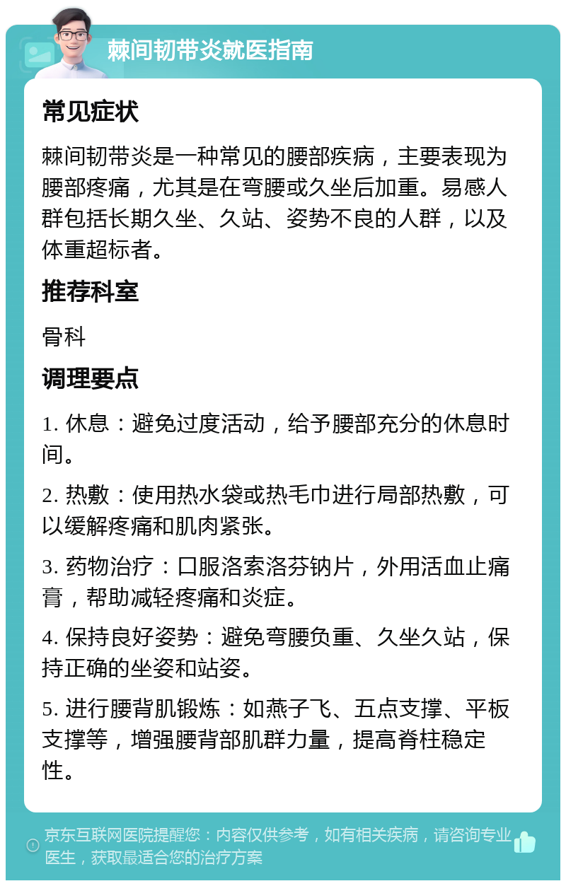 棘间韧带炎就医指南 常见症状 棘间韧带炎是一种常见的腰部疾病，主要表现为腰部疼痛，尤其是在弯腰或久坐后加重。易感人群包括长期久坐、久站、姿势不良的人群，以及体重超标者。 推荐科室 骨科 调理要点 1. 休息：避免过度活动，给予腰部充分的休息时间。 2. 热敷：使用热水袋或热毛巾进行局部热敷，可以缓解疼痛和肌肉紧张。 3. 药物治疗：口服洛索洛芬钠片，外用活血止痛膏，帮助减轻疼痛和炎症。 4. 保持良好姿势：避免弯腰负重、久坐久站，保持正确的坐姿和站姿。 5. 进行腰背肌锻炼：如燕子飞、五点支撑、平板支撑等，增强腰背部肌群力量，提高脊柱稳定性。