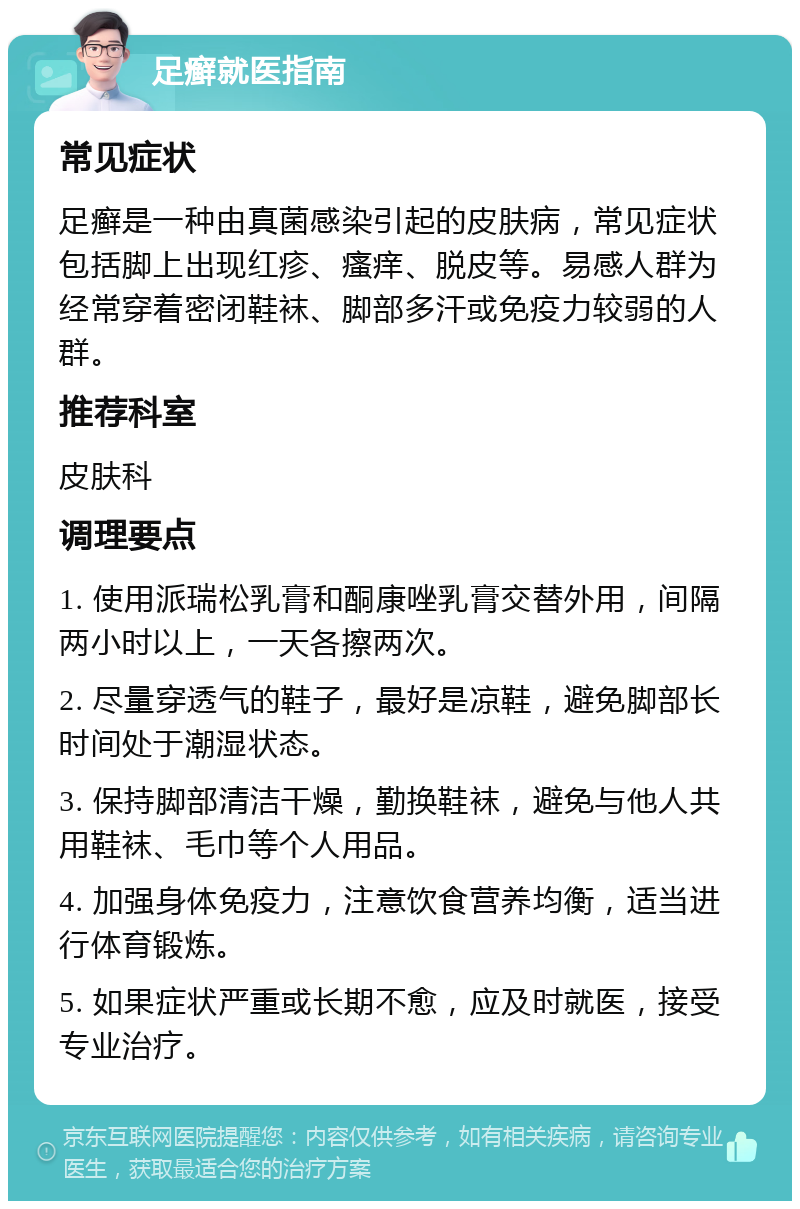 足癣就医指南 常见症状 足癣是一种由真菌感染引起的皮肤病，常见症状包括脚上出现红疹、瘙痒、脱皮等。易感人群为经常穿着密闭鞋袜、脚部多汗或免疫力较弱的人群。 推荐科室 皮肤科 调理要点 1. 使用派瑞松乳膏和酮康唑乳膏交替外用，间隔两小时以上，一天各擦两次。 2. 尽量穿透气的鞋子，最好是凉鞋，避免脚部长时间处于潮湿状态。 3. 保持脚部清洁干燥，勤换鞋袜，避免与他人共用鞋袜、毛巾等个人用品。 4. 加强身体免疫力，注意饮食营养均衡，适当进行体育锻炼。 5. 如果症状严重或长期不愈，应及时就医，接受专业治疗。