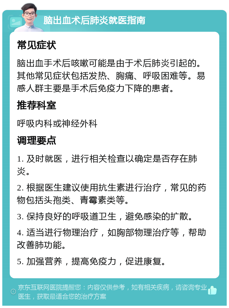 脑出血术后肺炎就医指南 常见症状 脑出血手术后咳嗽可能是由于术后肺炎引起的。其他常见症状包括发热、胸痛、呼吸困难等。易感人群主要是手术后免疫力下降的患者。 推荐科室 呼吸内科或神经外科 调理要点 1. 及时就医，进行相关检查以确定是否存在肺炎。 2. 根据医生建议使用抗生素进行治疗，常见的药物包括头孢类、青霉素类等。 3. 保持良好的呼吸道卫生，避免感染的扩散。 4. 适当进行物理治疗，如胸部物理治疗等，帮助改善肺功能。 5. 加强营养，提高免疫力，促进康复。