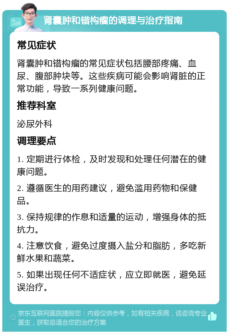 肾囊肿和错构瘤的调理与治疗指南 常见症状 肾囊肿和错构瘤的常见症状包括腰部疼痛、血尿、腹部肿块等。这些疾病可能会影响肾脏的正常功能，导致一系列健康问题。 推荐科室 泌尿外科 调理要点 1. 定期进行体检，及时发现和处理任何潜在的健康问题。 2. 遵循医生的用药建议，避免滥用药物和保健品。 3. 保持规律的作息和适量的运动，增强身体的抵抗力。 4. 注意饮食，避免过度摄入盐分和脂肪，多吃新鲜水果和蔬菜。 5. 如果出现任何不适症状，应立即就医，避免延误治疗。