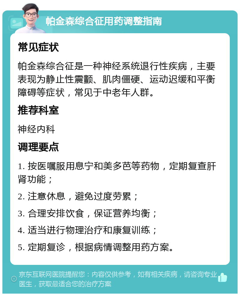 帕金森综合征用药调整指南 常见症状 帕金森综合征是一种神经系统退行性疾病，主要表现为静止性震颤、肌肉僵硬、运动迟缓和平衡障碍等症状，常见于中老年人群。 推荐科室 神经内科 调理要点 1. 按医嘱服用息宁和美多芭等药物，定期复查肝肾功能； 2. 注意休息，避免过度劳累； 3. 合理安排饮食，保证营养均衡； 4. 适当进行物理治疗和康复训练； 5. 定期复诊，根据病情调整用药方案。