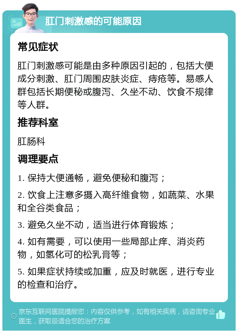 肛门刺激感的可能原因 常见症状 肛门刺激感可能是由多种原因引起的，包括大便成分刺激、肛门周围皮肤炎症、痔疮等。易感人群包括长期便秘或腹泻、久坐不动、饮食不规律等人群。 推荐科室 肛肠科 调理要点 1. 保持大便通畅，避免便秘和腹泻； 2. 饮食上注意多摄入高纤维食物，如蔬菜、水果和全谷类食品； 3. 避免久坐不动，适当进行体育锻炼； 4. 如有需要，可以使用一些局部止痒、消炎药物，如氢化可的松乳膏等； 5. 如果症状持续或加重，应及时就医，进行专业的检查和治疗。