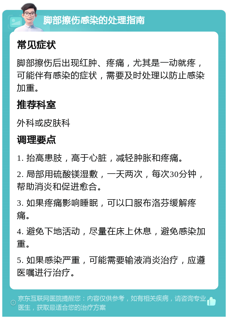 脚部擦伤感染的处理指南 常见症状 脚部擦伤后出现红肿、疼痛，尤其是一动就疼，可能伴有感染的症状，需要及时处理以防止感染加重。 推荐科室 外科或皮肤科 调理要点 1. 抬高患肢，高于心脏，减轻肿胀和疼痛。 2. 局部用硫酸镁湿敷，一天两次，每次30分钟，帮助消炎和促进愈合。 3. 如果疼痛影响睡眠，可以口服布洛芬缓解疼痛。 4. 避免下地活动，尽量在床上休息，避免感染加重。 5. 如果感染严重，可能需要输液消炎治疗，应遵医嘱进行治疗。