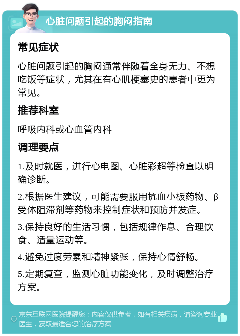 心脏问题引起的胸闷指南 常见症状 心脏问题引起的胸闷通常伴随着全身无力、不想吃饭等症状，尤其在有心肌梗塞史的患者中更为常见。 推荐科室 呼吸内科或心血管内科 调理要点 1.及时就医，进行心电图、心脏彩超等检查以明确诊断。 2.根据医生建议，可能需要服用抗血小板药物、β受体阻滞剂等药物来控制症状和预防并发症。 3.保持良好的生活习惯，包括规律作息、合理饮食、适量运动等。 4.避免过度劳累和精神紧张，保持心情舒畅。 5.定期复查，监测心脏功能变化，及时调整治疗方案。