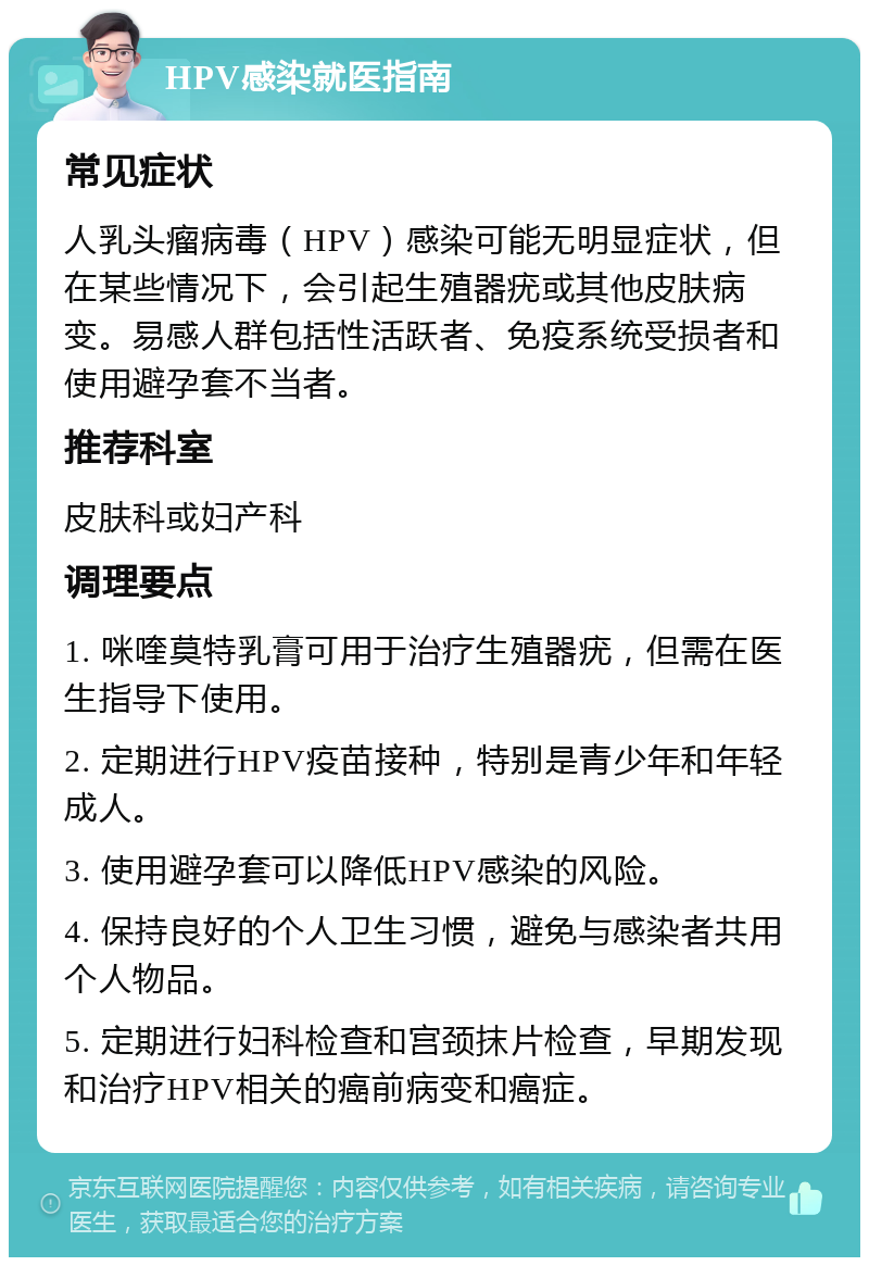 HPV感染就医指南 常见症状 人乳头瘤病毒（HPV）感染可能无明显症状，但在某些情况下，会引起生殖器疣或其他皮肤病变。易感人群包括性活跃者、免疫系统受损者和使用避孕套不当者。 推荐科室 皮肤科或妇产科 调理要点 1. 咪喹莫特乳膏可用于治疗生殖器疣，但需在医生指导下使用。 2. 定期进行HPV疫苗接种，特别是青少年和年轻成人。 3. 使用避孕套可以降低HPV感染的风险。 4. 保持良好的个人卫生习惯，避免与感染者共用个人物品。 5. 定期进行妇科检查和宫颈抹片检查，早期发现和治疗HPV相关的癌前病变和癌症。