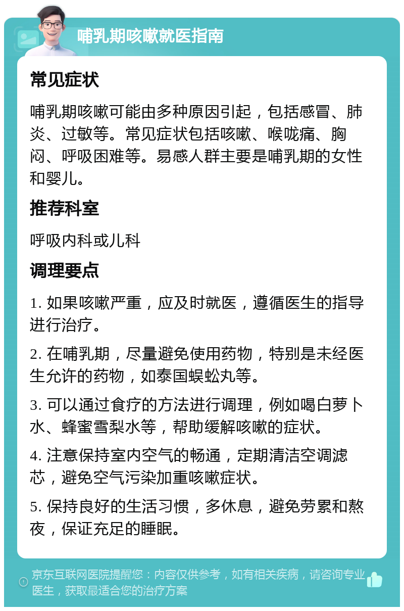 哺乳期咳嗽就医指南 常见症状 哺乳期咳嗽可能由多种原因引起，包括感冒、肺炎、过敏等。常见症状包括咳嗽、喉咙痛、胸闷、呼吸困难等。易感人群主要是哺乳期的女性和婴儿。 推荐科室 呼吸内科或儿科 调理要点 1. 如果咳嗽严重，应及时就医，遵循医生的指导进行治疗。 2. 在哺乳期，尽量避免使用药物，特别是未经医生允许的药物，如泰国蜈蚣丸等。 3. 可以通过食疗的方法进行调理，例如喝白萝卜水、蜂蜜雪梨水等，帮助缓解咳嗽的症状。 4. 注意保持室内空气的畅通，定期清洁空调滤芯，避免空气污染加重咳嗽症状。 5. 保持良好的生活习惯，多休息，避免劳累和熬夜，保证充足的睡眠。