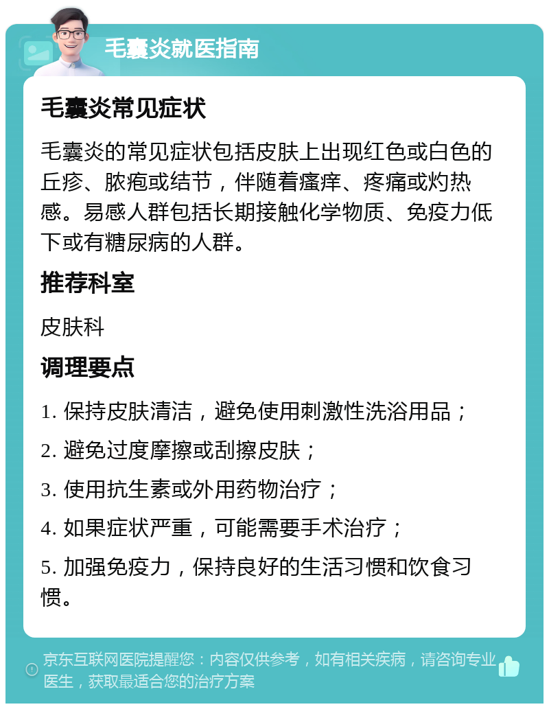 毛囊炎就医指南 毛囊炎常见症状 毛囊炎的常见症状包括皮肤上出现红色或白色的丘疹、脓疱或结节，伴随着瘙痒、疼痛或灼热感。易感人群包括长期接触化学物质、免疫力低下或有糖尿病的人群。 推荐科室 皮肤科 调理要点 1. 保持皮肤清洁，避免使用刺激性洗浴用品； 2. 避免过度摩擦或刮擦皮肤； 3. 使用抗生素或外用药物治疗； 4. 如果症状严重，可能需要手术治疗； 5. 加强免疫力，保持良好的生活习惯和饮食习惯。