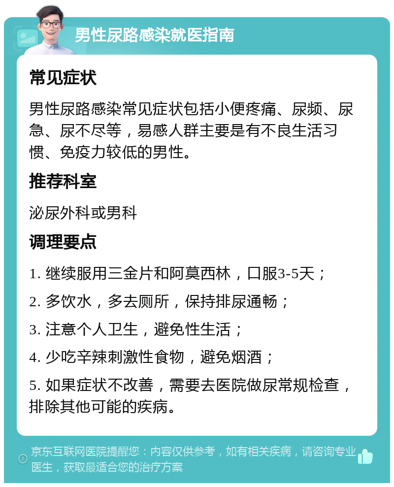 男性尿路感染就医指南 常见症状 男性尿路感染常见症状包括小便疼痛、尿频、尿急、尿不尽等，易感人群主要是有不良生活习惯、免疫力较低的男性。 推荐科室 泌尿外科或男科 调理要点 1. 继续服用三金片和阿莫西林，口服3-5天； 2. 多饮水，多去厕所，保持排尿通畅； 3. 注意个人卫生，避免性生活； 4. 少吃辛辣刺激性食物，避免烟酒； 5. 如果症状不改善，需要去医院做尿常规检查，排除其他可能的疾病。