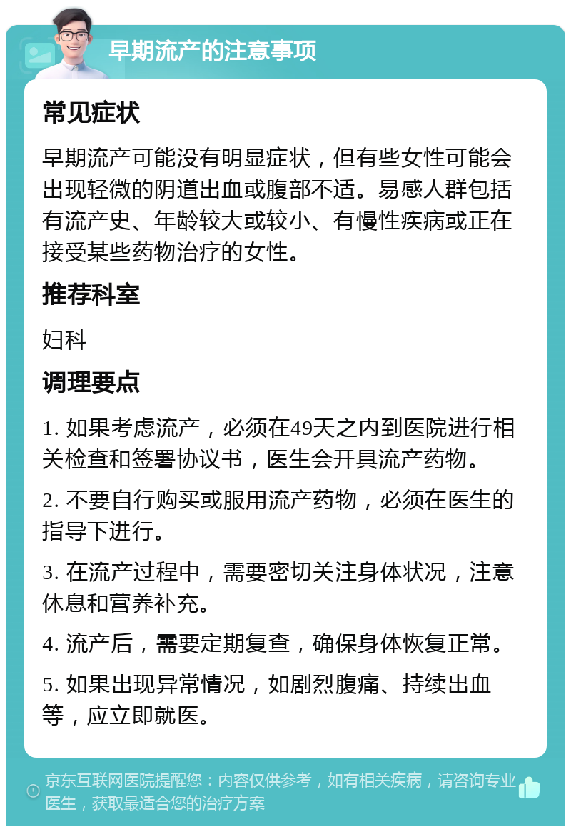 早期流产的注意事项 常见症状 早期流产可能没有明显症状，但有些女性可能会出现轻微的阴道出血或腹部不适。易感人群包括有流产史、年龄较大或较小、有慢性疾病或正在接受某些药物治疗的女性。 推荐科室 妇科 调理要点 1. 如果考虑流产，必须在49天之内到医院进行相关检查和签署协议书，医生会开具流产药物。 2. 不要自行购买或服用流产药物，必须在医生的指导下进行。 3. 在流产过程中，需要密切关注身体状况，注意休息和营养补充。 4. 流产后，需要定期复查，确保身体恢复正常。 5. 如果出现异常情况，如剧烈腹痛、持续出血等，应立即就医。