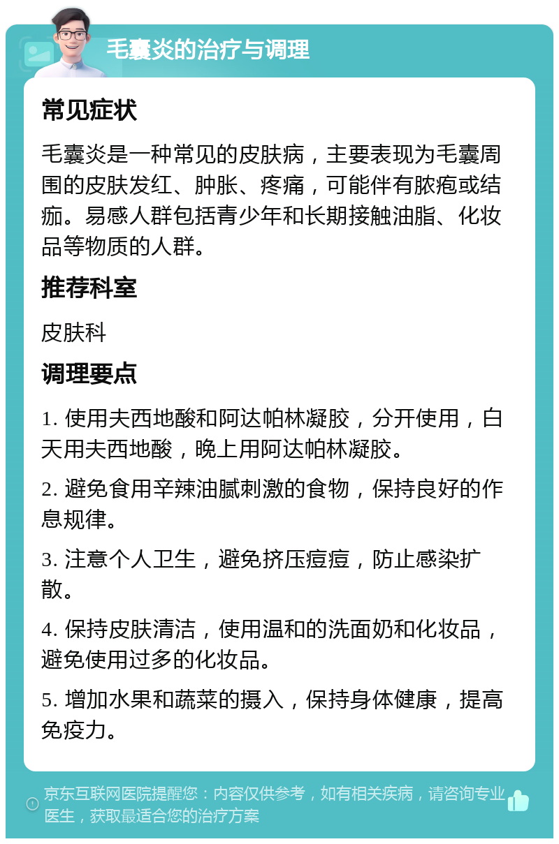 毛囊炎的治疗与调理 常见症状 毛囊炎是一种常见的皮肤病，主要表现为毛囊周围的皮肤发红、肿胀、疼痛，可能伴有脓疱或结痂。易感人群包括青少年和长期接触油脂、化妆品等物质的人群。 推荐科室 皮肤科 调理要点 1. 使用夫西地酸和阿达帕林凝胶，分开使用，白天用夫西地酸，晚上用阿达帕林凝胶。 2. 避免食用辛辣油腻刺激的食物，保持良好的作息规律。 3. 注意个人卫生，避免挤压痘痘，防止感染扩散。 4. 保持皮肤清洁，使用温和的洗面奶和化妆品，避免使用过多的化妆品。 5. 增加水果和蔬菜的摄入，保持身体健康，提高免疫力。