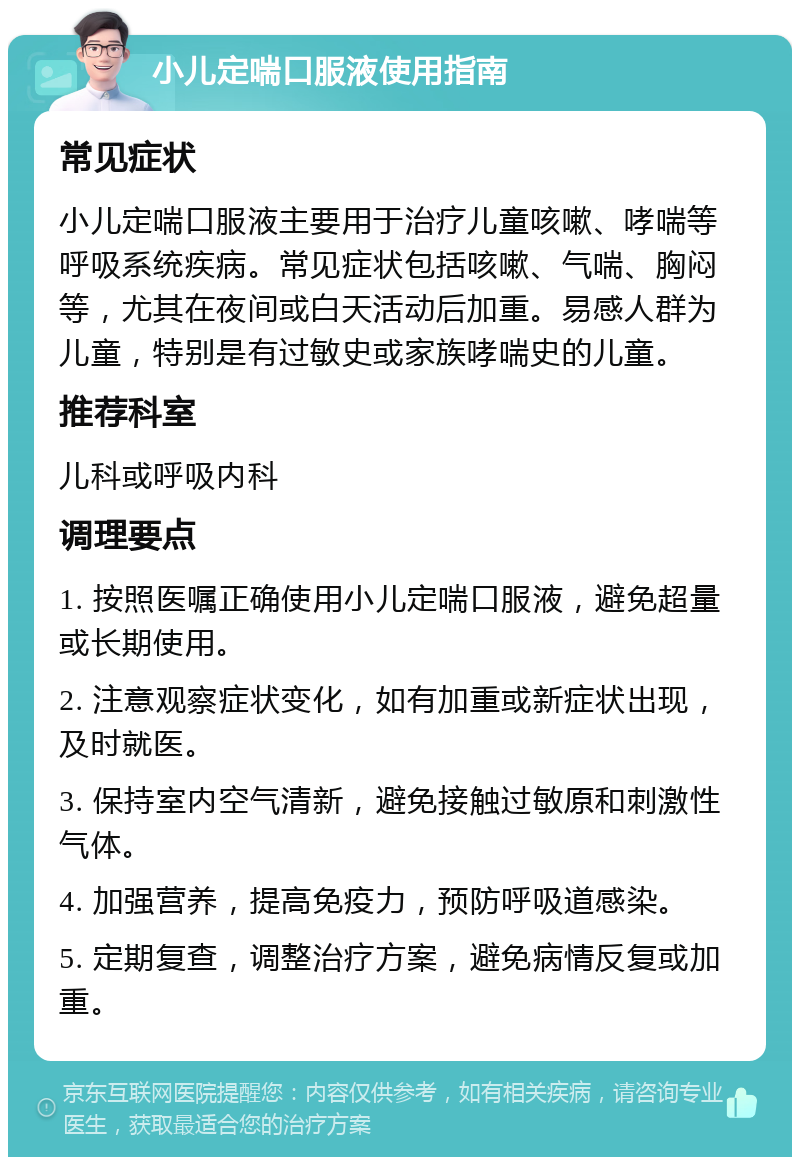 小儿定喘口服液使用指南 常见症状 小儿定喘口服液主要用于治疗儿童咳嗽、哮喘等呼吸系统疾病。常见症状包括咳嗽、气喘、胸闷等，尤其在夜间或白天活动后加重。易感人群为儿童，特别是有过敏史或家族哮喘史的儿童。 推荐科室 儿科或呼吸内科 调理要点 1. 按照医嘱正确使用小儿定喘口服液，避免超量或长期使用。 2. 注意观察症状变化，如有加重或新症状出现，及时就医。 3. 保持室内空气清新，避免接触过敏原和刺激性气体。 4. 加强营养，提高免疫力，预防呼吸道感染。 5. 定期复查，调整治疗方案，避免病情反复或加重。