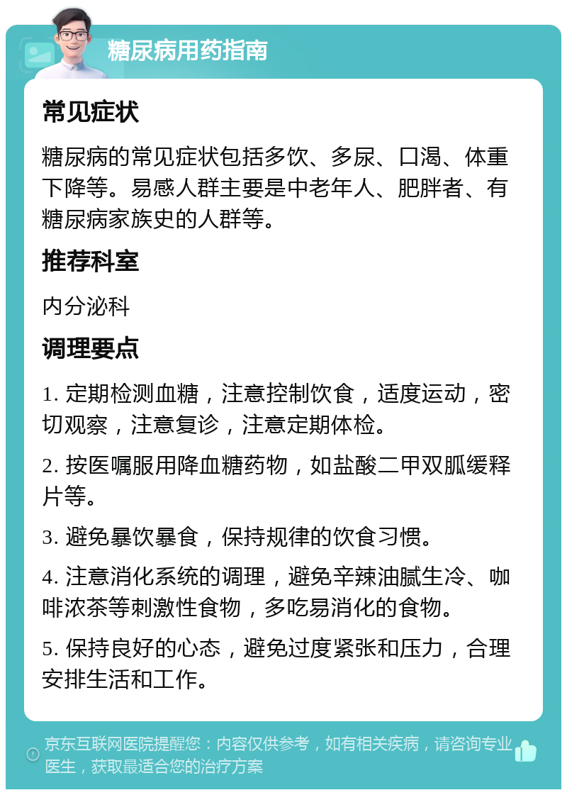 糖尿病用药指南 常见症状 糖尿病的常见症状包括多饮、多尿、口渴、体重下降等。易感人群主要是中老年人、肥胖者、有糖尿病家族史的人群等。 推荐科室 内分泌科 调理要点 1. 定期检测血糖，注意控制饮食，适度运动，密切观察，注意复诊，注意定期体检。 2. 按医嘱服用降血糖药物，如盐酸二甲双胍缓释片等。 3. 避免暴饮暴食，保持规律的饮食习惯。 4. 注意消化系统的调理，避免辛辣油腻生冷、咖啡浓茶等刺激性食物，多吃易消化的食物。 5. 保持良好的心态，避免过度紧张和压力，合理安排生活和工作。