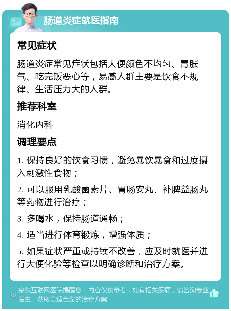 肠道炎症就医指南 常见症状 肠道炎症常见症状包括大便颜色不均匀、胃胀气、吃完饭恶心等，易感人群主要是饮食不规律、生活压力大的人群。 推荐科室 消化内科 调理要点 1. 保持良好的饮食习惯，避免暴饮暴食和过度摄入刺激性食物； 2. 可以服用乳酸菌素片、胃肠安丸、补脾益肠丸等药物进行治疗； 3. 多喝水，保持肠道通畅； 4. 适当进行体育锻炼，增强体质； 5. 如果症状严重或持续不改善，应及时就医并进行大便化验等检查以明确诊断和治疗方案。