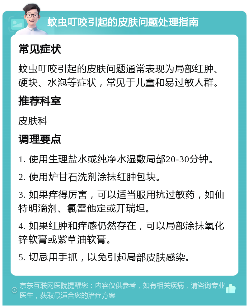 蚊虫叮咬引起的皮肤问题处理指南 常见症状 蚊虫叮咬引起的皮肤问题通常表现为局部红肿、硬块、水泡等症状，常见于儿童和易过敏人群。 推荐科室 皮肤科 调理要点 1. 使用生理盐水或纯净水湿敷局部20-30分钟。 2. 使用炉甘石洗剂涂抹红肿包块。 3. 如果痒得厉害，可以适当服用抗过敏药，如仙特明滴剂、氯雷他定或开瑞坦。 4. 如果红肿和痒感仍然存在，可以局部涂抹氧化锌软膏或紫草油软膏。 5. 切忌用手抓，以免引起局部皮肤感染。