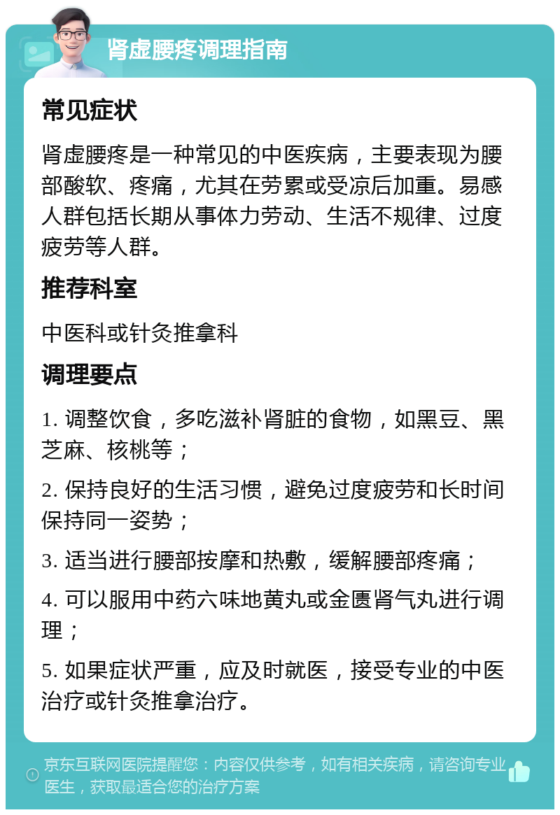 肾虚腰疼调理指南 常见症状 肾虚腰疼是一种常见的中医疾病，主要表现为腰部酸软、疼痛，尤其在劳累或受凉后加重。易感人群包括长期从事体力劳动、生活不规律、过度疲劳等人群。 推荐科室 中医科或针灸推拿科 调理要点 1. 调整饮食，多吃滋补肾脏的食物，如黑豆、黑芝麻、核桃等； 2. 保持良好的生活习惯，避免过度疲劳和长时间保持同一姿势； 3. 适当进行腰部按摩和热敷，缓解腰部疼痛； 4. 可以服用中药六味地黄丸或金匮肾气丸进行调理； 5. 如果症状严重，应及时就医，接受专业的中医治疗或针灸推拿治疗。