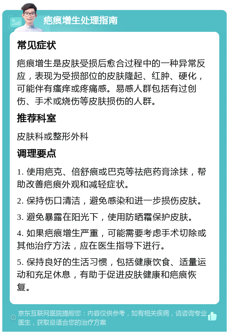 疤痕增生处理指南 常见症状 疤痕增生是皮肤受损后愈合过程中的一种异常反应，表现为受损部位的皮肤隆起、红肿、硬化，可能伴有瘙痒或疼痛感。易感人群包括有过创伤、手术或烧伤等皮肤损伤的人群。 推荐科室 皮肤科或整形外科 调理要点 1. 使用疤克、倍舒痕或巴克等祛疤药膏涂抹，帮助改善疤痕外观和减轻症状。 2. 保持伤口清洁，避免感染和进一步损伤皮肤。 3. 避免暴露在阳光下，使用防晒霜保护皮肤。 4. 如果疤痕增生严重，可能需要考虑手术切除或其他治疗方法，应在医生指导下进行。 5. 保持良好的生活习惯，包括健康饮食、适量运动和充足休息，有助于促进皮肤健康和疤痕恢复。