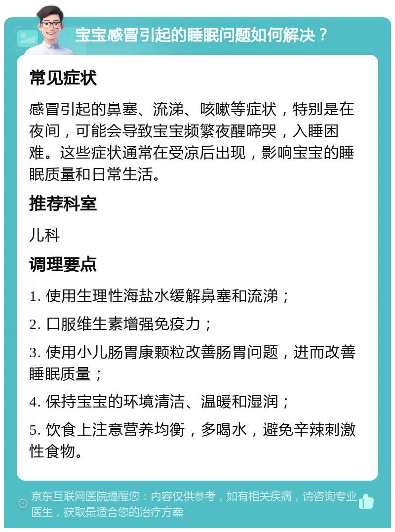 宝宝感冒引起的睡眠问题如何解决？ 常见症状 感冒引起的鼻塞、流涕、咳嗽等症状，特别是在夜间，可能会导致宝宝频繁夜醒啼哭，入睡困难。这些症状通常在受凉后出现，影响宝宝的睡眠质量和日常生活。 推荐科室 儿科 调理要点 1. 使用生理性海盐水缓解鼻塞和流涕； 2. 口服维生素增强免疫力； 3. 使用小儿肠胃康颗粒改善肠胃问题，进而改善睡眠质量； 4. 保持宝宝的环境清洁、温暖和湿润； 5. 饮食上注意营养均衡，多喝水，避免辛辣刺激性食物。