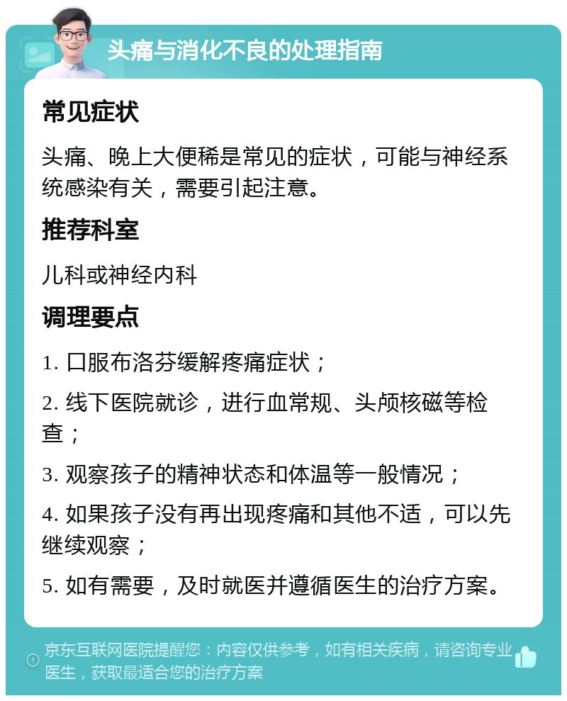 头痛与消化不良的处理指南 常见症状 头痛、晚上大便稀是常见的症状，可能与神经系统感染有关，需要引起注意。 推荐科室 儿科或神经内科 调理要点 1. 口服布洛芬缓解疼痛症状； 2. 线下医院就诊，进行血常规、头颅核磁等检查； 3. 观察孩子的精神状态和体温等一般情况； 4. 如果孩子没有再出现疼痛和其他不适，可以先继续观察； 5. 如有需要，及时就医并遵循医生的治疗方案。