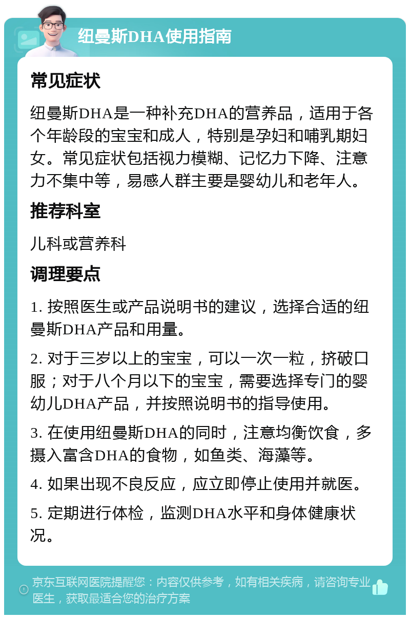 纽曼斯DHA使用指南 常见症状 纽曼斯DHA是一种补充DHA的营养品，适用于各个年龄段的宝宝和成人，特别是孕妇和哺乳期妇女。常见症状包括视力模糊、记忆力下降、注意力不集中等，易感人群主要是婴幼儿和老年人。 推荐科室 儿科或营养科 调理要点 1. 按照医生或产品说明书的建议，选择合适的纽曼斯DHA产品和用量。 2. 对于三岁以上的宝宝，可以一次一粒，挤破口服；对于八个月以下的宝宝，需要选择专门的婴幼儿DHA产品，并按照说明书的指导使用。 3. 在使用纽曼斯DHA的同时，注意均衡饮食，多摄入富含DHA的食物，如鱼类、海藻等。 4. 如果出现不良反应，应立即停止使用并就医。 5. 定期进行体检，监测DHA水平和身体健康状况。