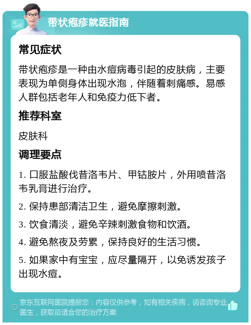 带状疱疹就医指南 常见症状 带状疱疹是一种由水痘病毒引起的皮肤病，主要表现为单侧身体出现水泡，伴随着刺痛感。易感人群包括老年人和免疫力低下者。 推荐科室 皮肤科 调理要点 1. 口服盐酸伐昔洛韦片、甲钴胺片，外用喷昔洛韦乳膏进行治疗。 2. 保持患部清洁卫生，避免摩擦刺激。 3. 饮食清淡，避免辛辣刺激食物和饮酒。 4. 避免熬夜及劳累，保持良好的生活习惯。 5. 如果家中有宝宝，应尽量隔开，以免诱发孩子出现水痘。