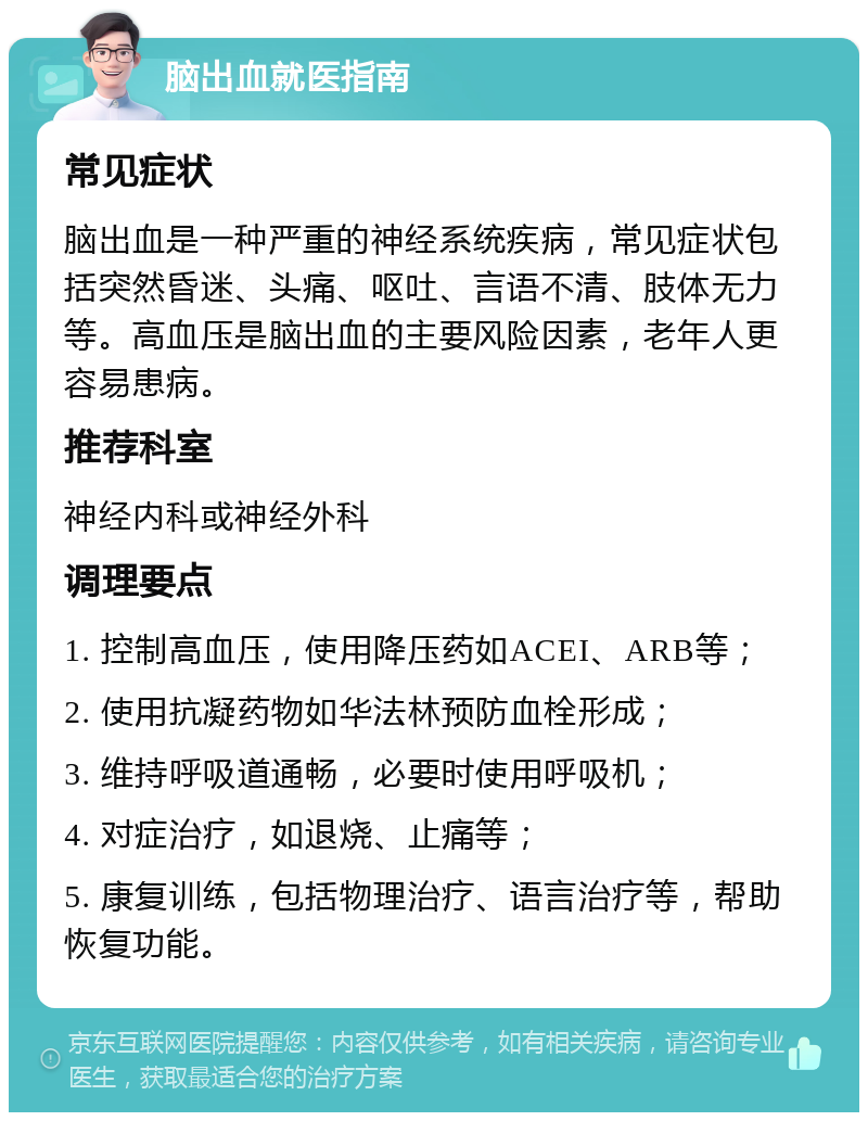 脑出血就医指南 常见症状 脑出血是一种严重的神经系统疾病，常见症状包括突然昏迷、头痛、呕吐、言语不清、肢体无力等。高血压是脑出血的主要风险因素，老年人更容易患病。 推荐科室 神经内科或神经外科 调理要点 1. 控制高血压，使用降压药如ACEI、ARB等； 2. 使用抗凝药物如华法林预防血栓形成； 3. 维持呼吸道通畅，必要时使用呼吸机； 4. 对症治疗，如退烧、止痛等； 5. 康复训练，包括物理治疗、语言治疗等，帮助恢复功能。